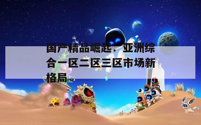 国产精品崛起：亚洲综合一区二区三区市场新格局