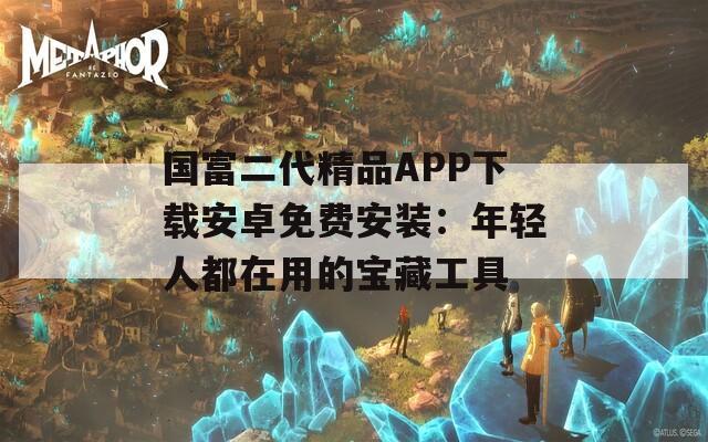 国富二代精品APP下载安卓免费安装：年轻人都在用的宝藏工具