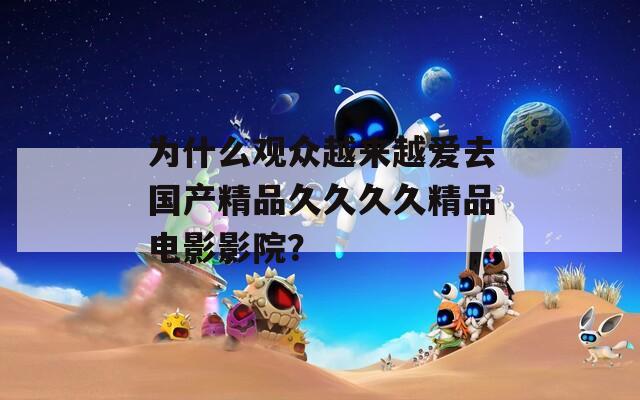 为什么观众越来越爱去国产精品久久久久精品电影影院？