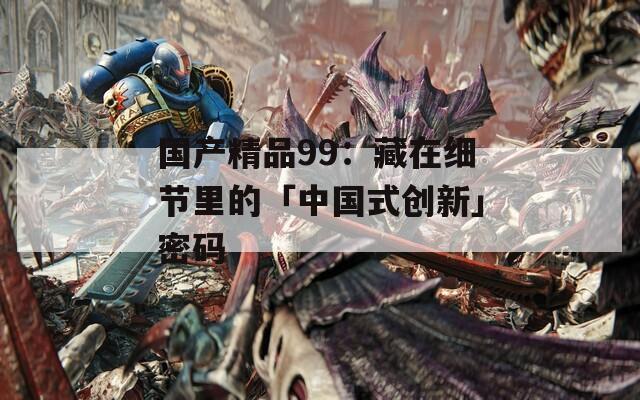 国产精品99：藏在细节里的「中国式创新」密码