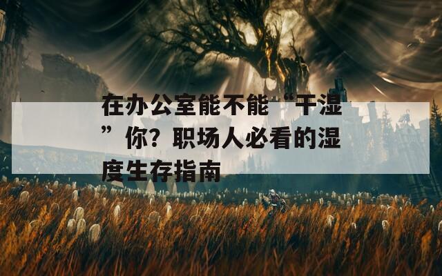 在办公室能不能“干湿”你？职场人必看的湿度生存指南