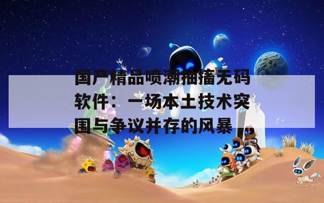 国产精品喷潮抽搐无码软件：一场本土技术突围与争议并存的风暴