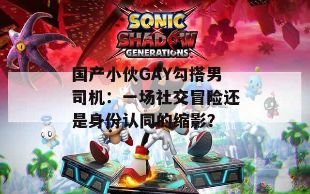 国产小伙GAY勾搭男司机：一场社交冒险还是身份认同的缩影？