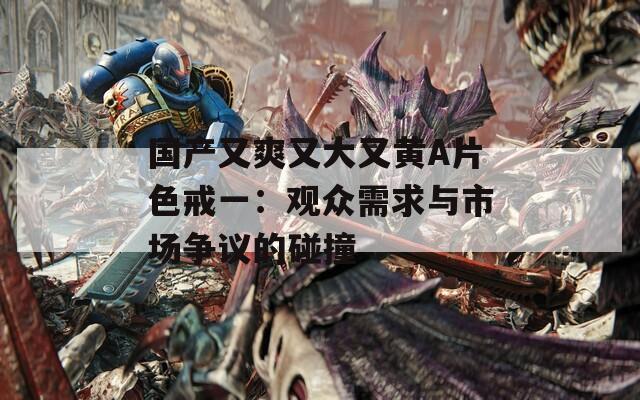 国产又爽又大又黄A片色戒一：观众需求与市场争议的碰撞