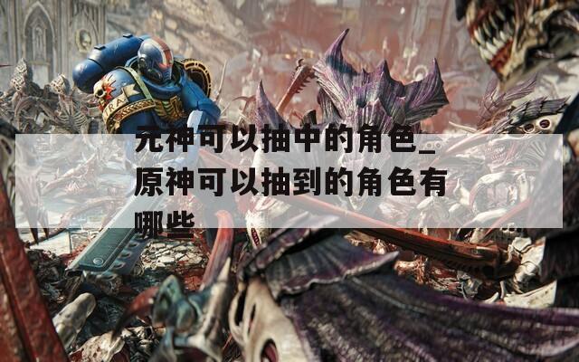 元神可以抽中的角色_原神可以抽到的角色有哪些