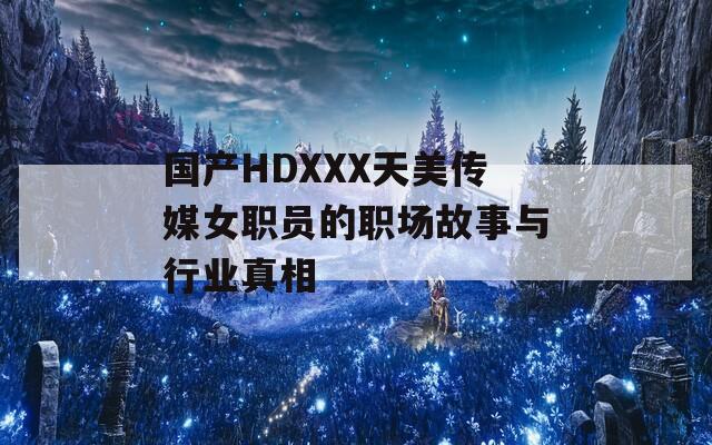 国产HDXXX天美传媒女职员的职场故事与行业真相
