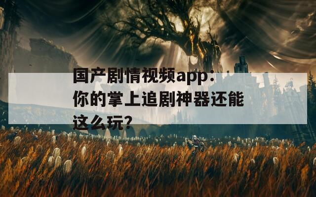 国产剧情视频app：你的掌上追剧神器还能这么玩？
