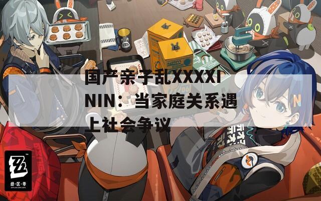 国产亲子乱XXXXININ：当家庭关系遇上社会争议