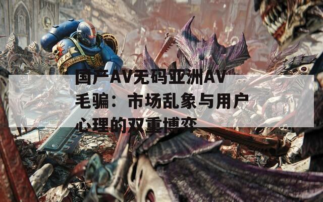 国产AV无码亚洲AV毛骗：市场乱象与用户心理的双重博弈