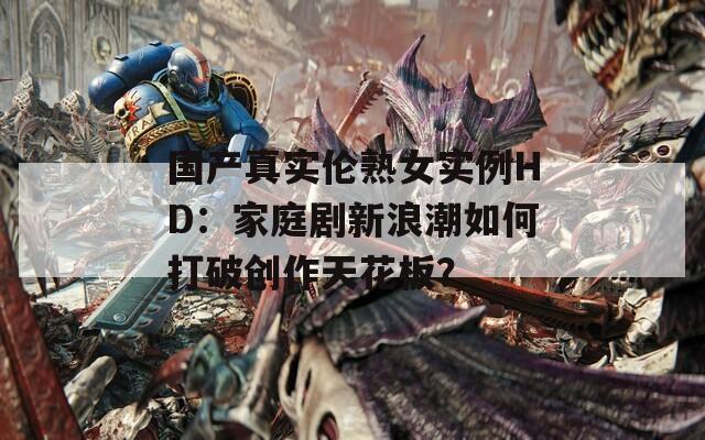 国产真实伦熟女实例HD：家庭剧新浪潮如何打破创作天花板？
