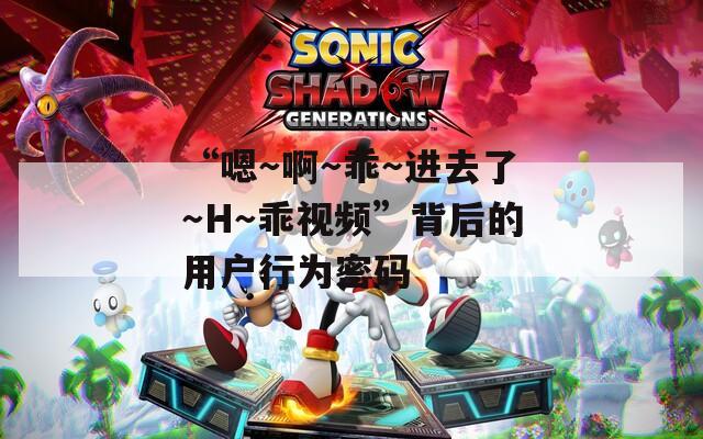 “嗯～啊～乖～进去了～H～乖视频”背后的用户行为密码