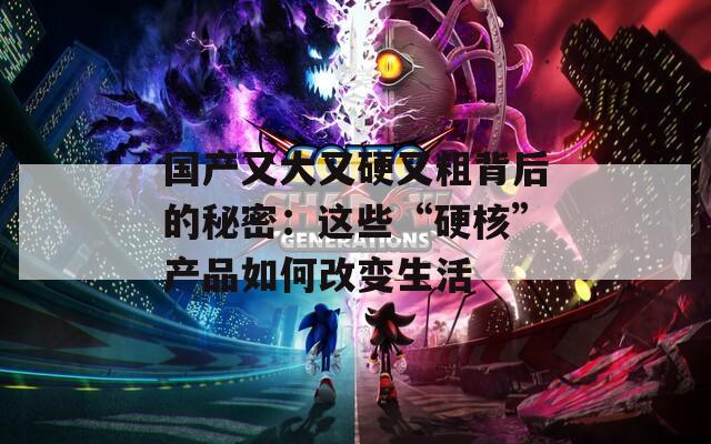 国产又大又硬又粗背后的秘密：这些“硬核”产品如何改变生活