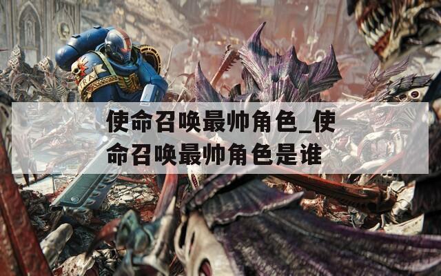 使命召唤最帅角色_使命召唤最帅角色是谁