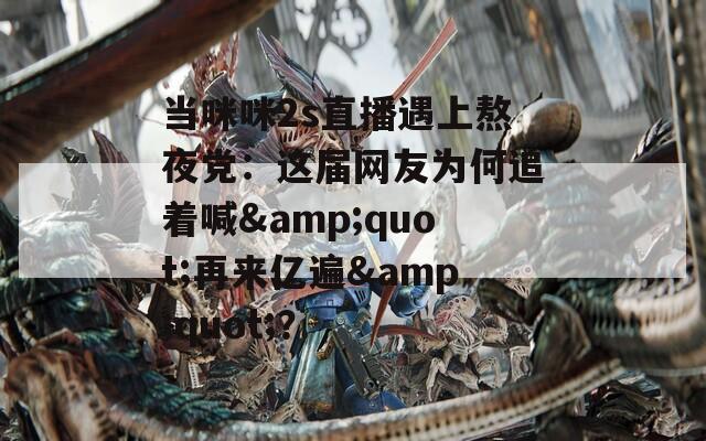 当咪咪2s直播遇上熬夜党：这届网友为何追着喊&amp;quot;再来亿遍&amp;quot;？