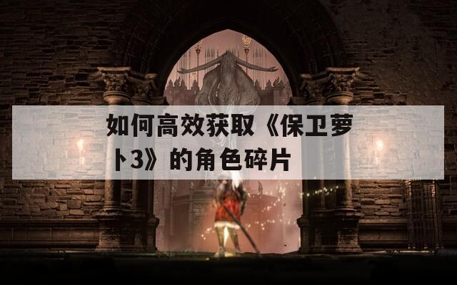 如何高效获取《保卫萝卜3》的角色碎片