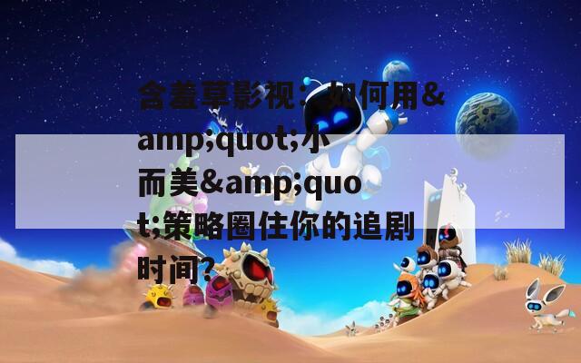 含羞草影视：如何用&amp;quot;小而美&amp;quot;策略圈住你的追剧时间？