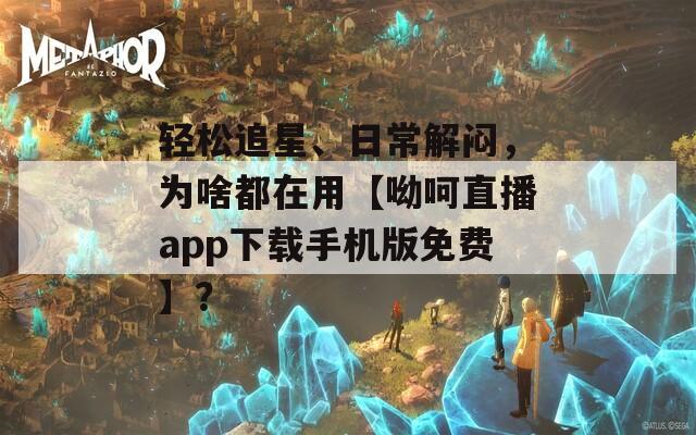 轻松追星、日常解闷，为啥都在用【呦呵直播app下载手机版免费】？
