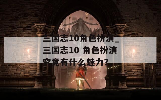 三国志10角色扮演_三国志10 角色扮演究竟有什么魅力？