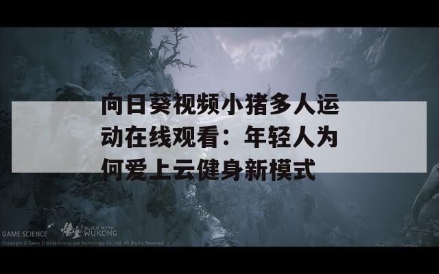 向日葵视频小猪多人运动在线观看：年轻人为何爱上云健身新模式