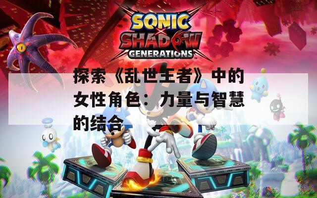 探索《乱世王者》中的女性角色：力量与智慧的结合