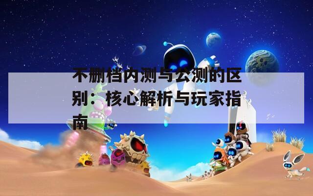 不删档内测与公测的区别：核心解析与玩家指南