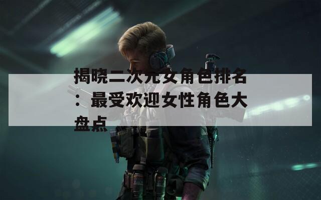 揭晓二次元女角色排名：最受欢迎女性角色大盘点
