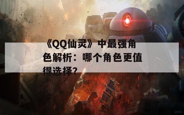 《QQ仙灵》中最强角色解析：哪个角色更值得选择？