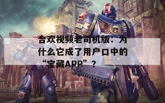 合欢视频老司机版：为什么它成了用户口中的“宝藏APP”？