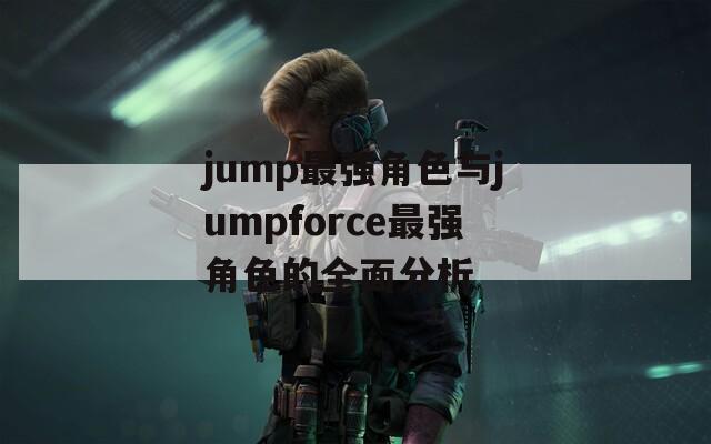 jump最强角色与jumpforce最强角色的全面分析
