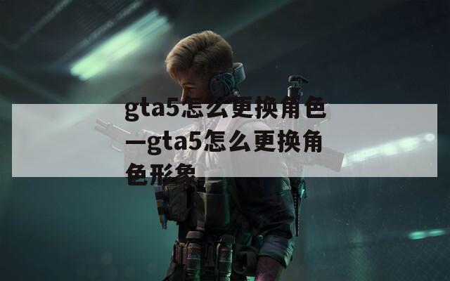 gta5怎么更换角色—gta5怎么更换角色形象
