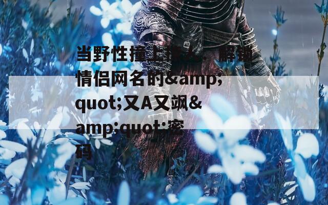 当野性撞上撩人：解锁情侣网名的&amp;quot;又A又飒&amp;quot;密码