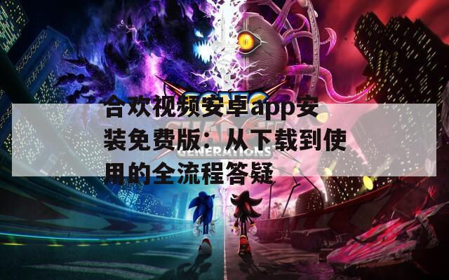 合欢视频安卓app安装免费版：从下载到使用的全流程答疑
