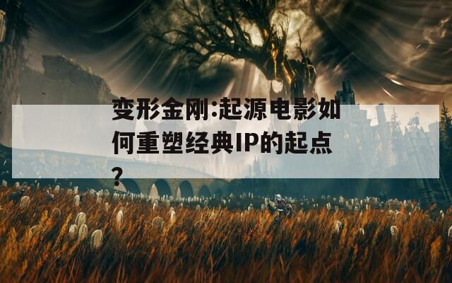 变形金刚:起源电影如何重塑经典IP的起点？