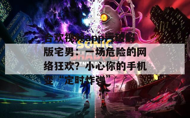 合欢视频app污破解版宅男：一场危险的网络狂欢？小心你的手机变“定时炸弹”