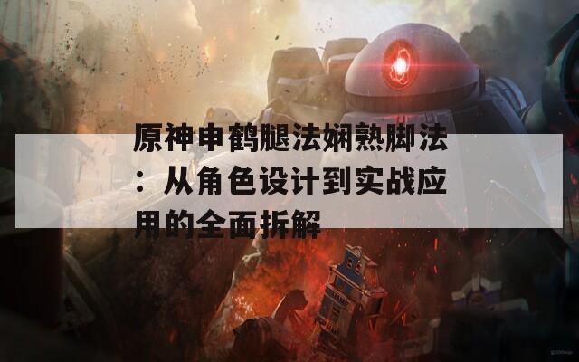 原神申鹤腿法娴熟脚法：从角色设计到实战应用的全面拆解