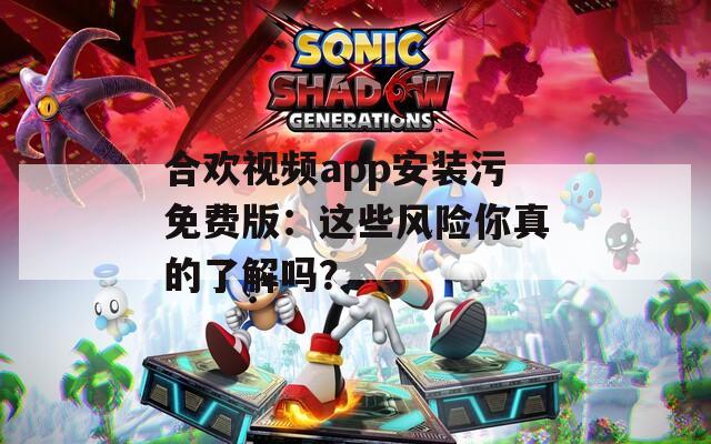 合欢视频app安装污免费版：这些风险你真的了解吗？