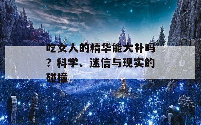 吃女人的精华能大补吗？科学、迷信与现实的碰撞