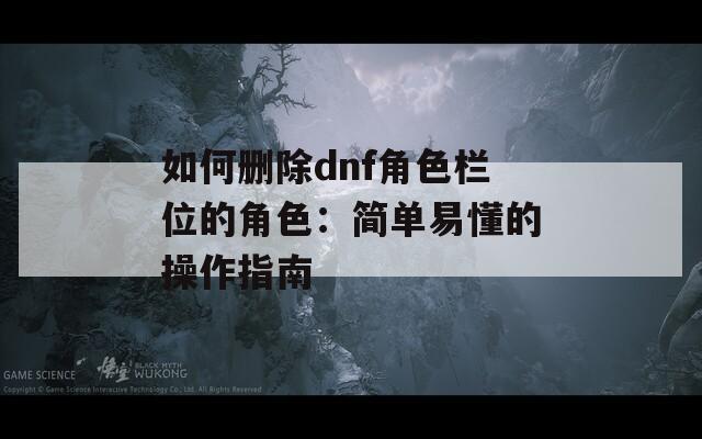 如何删除dnf角色栏位的角色：简单易懂的操作指南
