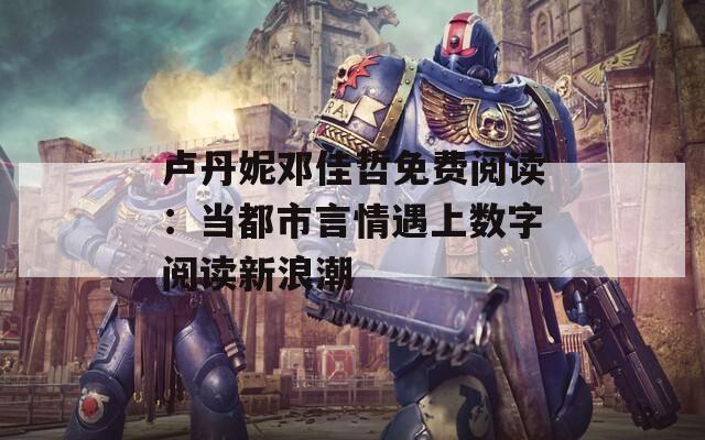 卢丹妮邓佳哲免费阅读：当都市言情遇上数字阅读新浪潮