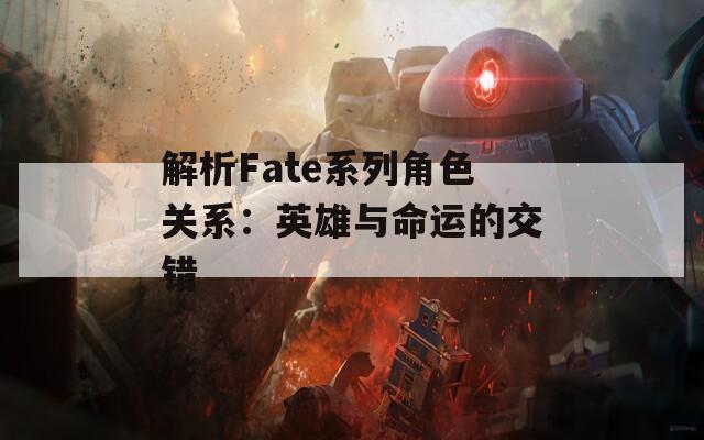 解析Fate系列角色关系：英雄与命运的交错