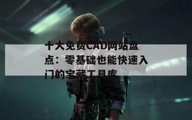 十大免费CAD网站盘点：零基础也能快速入门的宝藏工具库
