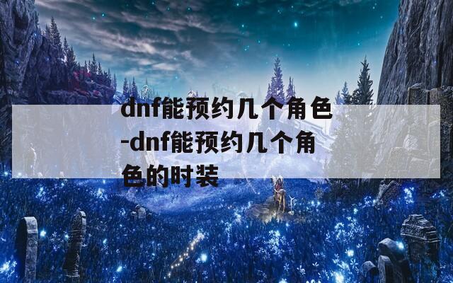 dnf能预约几个角色-dnf能预约几个角色的时装