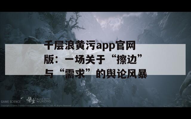 千层浪黄污app官网版：一场关于“擦边”与“需求”的舆论风暴