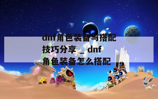 dnf角色装备与搭配技巧分享 _ dnf角色装备怎么搭配