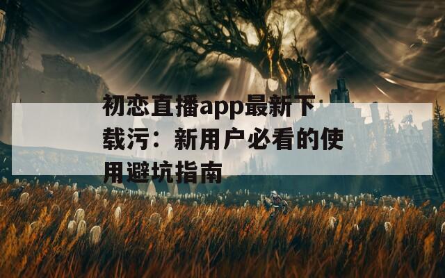 初恋直播app最新下载污：新用户必看的使用避坑指南