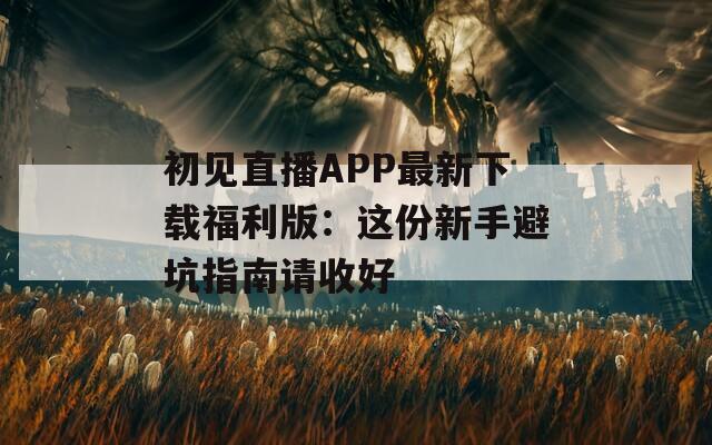 初见直播APP最新下载福利版：这份新手避坑指南请收好
