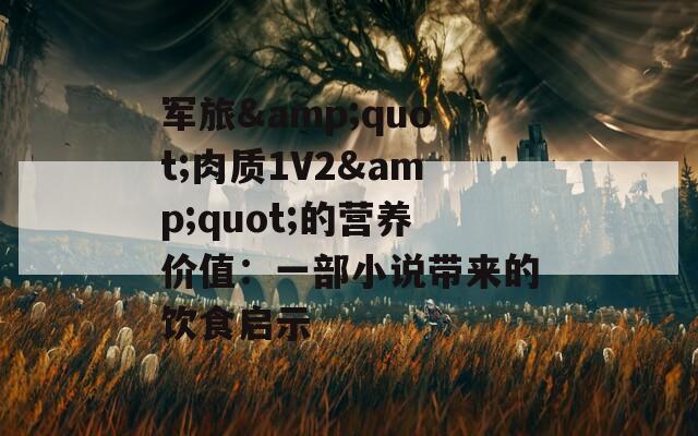 军旅&amp;quot;肉质1V2&amp;quot;的营养价值：一部小说带来的饮食启示