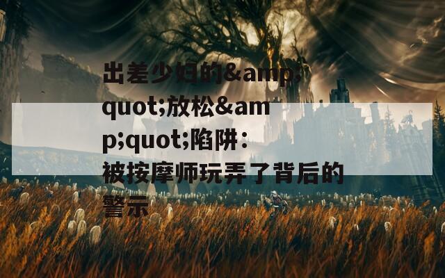 出差少妇的&amp;quot;放松&amp;quot;陷阱：被按摩师玩弄了背后的警示