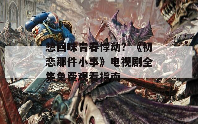 想回味青春悸动？《初恋那件小事》电视剧全集免费观看指南
