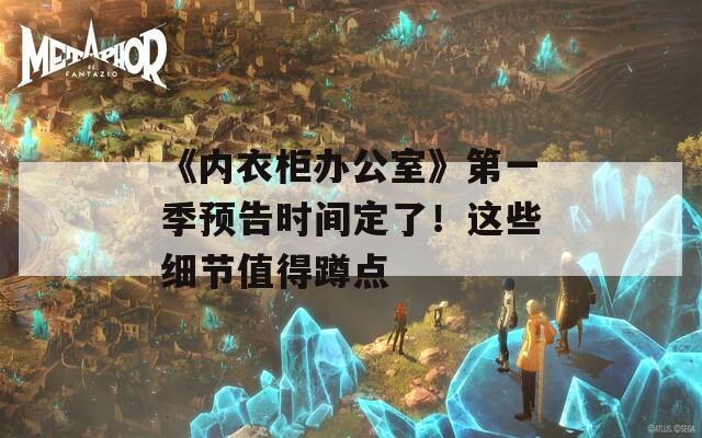 《内衣柜办公室》第一季预告时间定了！这些细节值得蹲点